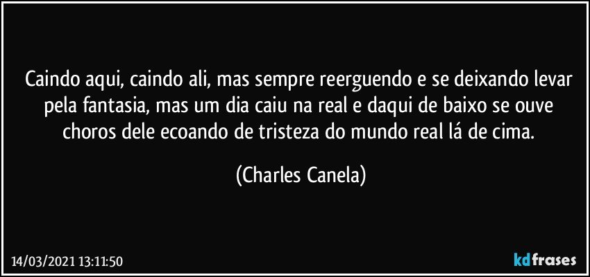 Caindo aqui, caindo ali, mas sempre reerguendo e se deixando levar pela fantasia, mas um dia caiu na real e daqui de baixo se ouve choros dele ecoando de tristeza do mundo real lá de cima. (Charles Canela)