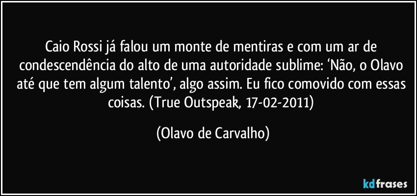 Caio Rossi já falou um monte de mentiras e com um ar de condescendência do alto de uma autoridade sublime: ‘Não, o Olavo até que tem algum talento’, algo assim. Eu fico comovido com essas coisas. (True Outspeak, 17-02-2011) (Olavo de Carvalho)