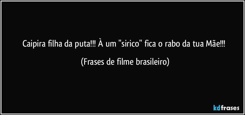 Caipira filha da puta!!! À um ''sirico'' fica o rabo da tua Mãe!!! (Frases de filme brasileiro)