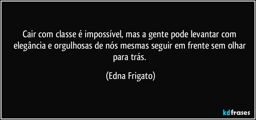 Cair com classe é impossível, mas a gente pode levantar com elegância e orgulhosas de nós mesmas seguir em frente sem olhar para trás. (Edna Frigato)