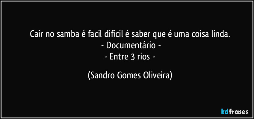 Cair no samba é facil dificil é saber que é uma coisa linda.
 - Documentário -
 - Entre 3 rios - (Sandro Gomes Oliveira)