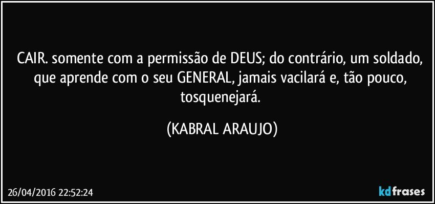 CAIR. somente com a permissão de DEUS; do contrário, um soldado, que aprende com o seu GENERAL, jamais vacilará e, tão pouco, tosquenejará. (KABRAL ARAUJO)