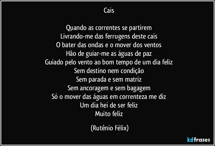 Cais 

Quando as correntes se partirem 
Livrando-me das ferrugens deste cais 
O bater das ondas e o mover dos ventos 
Hão de guiar-me as águas de paz 
Guiado pelo vento ao bom tempo de um dia feliz 
Sem destino nem condição 
Sem parada e sem matriz 
Sem ancoragem e sem bagagem 
Só o mover das águas em correnteza me diz 
Um dia hei de ser feliz 
Muito feliz (Rutênio Félix)