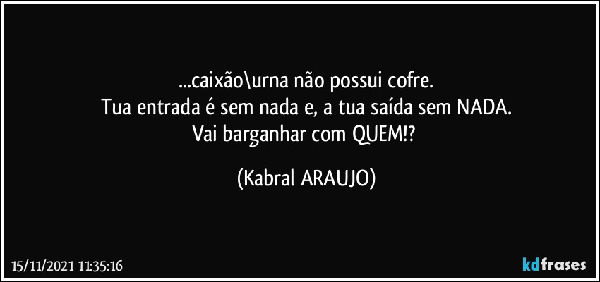 ...caixão\urna não possui cofre.
Tua entrada é sem nada e, a tua saída sem NADA.
Vai barganhar com QUEM!? (KABRAL ARAUJO)