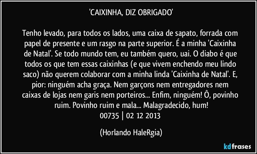 'CAIXINHA, DIZ OBRIGADO'

Tenho levado, para todos os lados, uma caixa de sapato, forrada com papel de presente e um rasgo na parte superior. É a minha 'Caixinha de Natal'. Se todo mundo tem, eu também quero, uai. O diabo é que todos os que tem essas caixinhas (e que vivem enchendo meu lindo saco) não querem colaborar com a minha linda 'Caixinha de Natal'. E, pior: ninguém acha graça. Nem garçons nem entregadores nem caixas de lojas nem garis nem porteiros... Enfim, ninguém! Ô, povinho ruim. Povinho ruim e mala... Malagradecido, hum!
00735 | 02/12/2013 (Horlando HaleRgia)