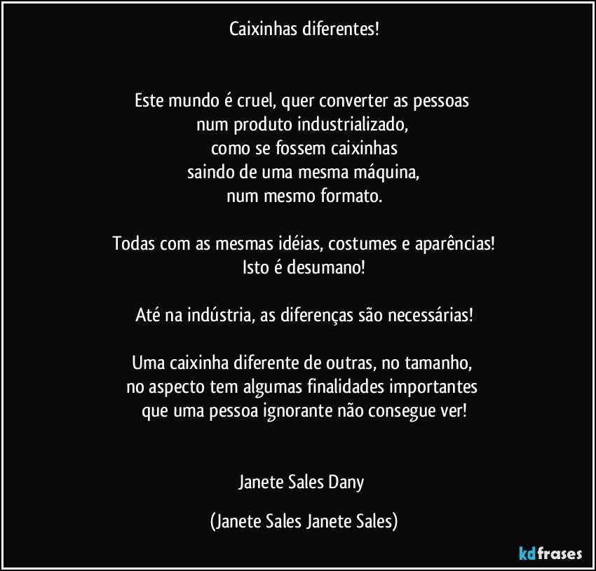 Caixinhas diferentes!


Este mundo é cruel, quer converter as pessoas 
num produto industrializado, 
como se fossem caixinhas
 saindo de uma mesma máquina, 
num mesmo formato.

Todas com as mesmas idéias, costumes e aparências!
Isto é desumano!

Até na indústria, as diferenças são necessárias!

Uma caixinha diferente de outras, no tamanho, 
no aspecto tem algumas finalidades importantes 
que uma pessoa ignorante não consegue ver!


Janete Sales Dany (Janete Sales Janete Sales)