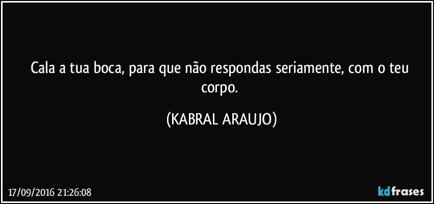 Cala a tua boca, para que não respondas seriamente, com o teu corpo. (KABRAL ARAUJO)