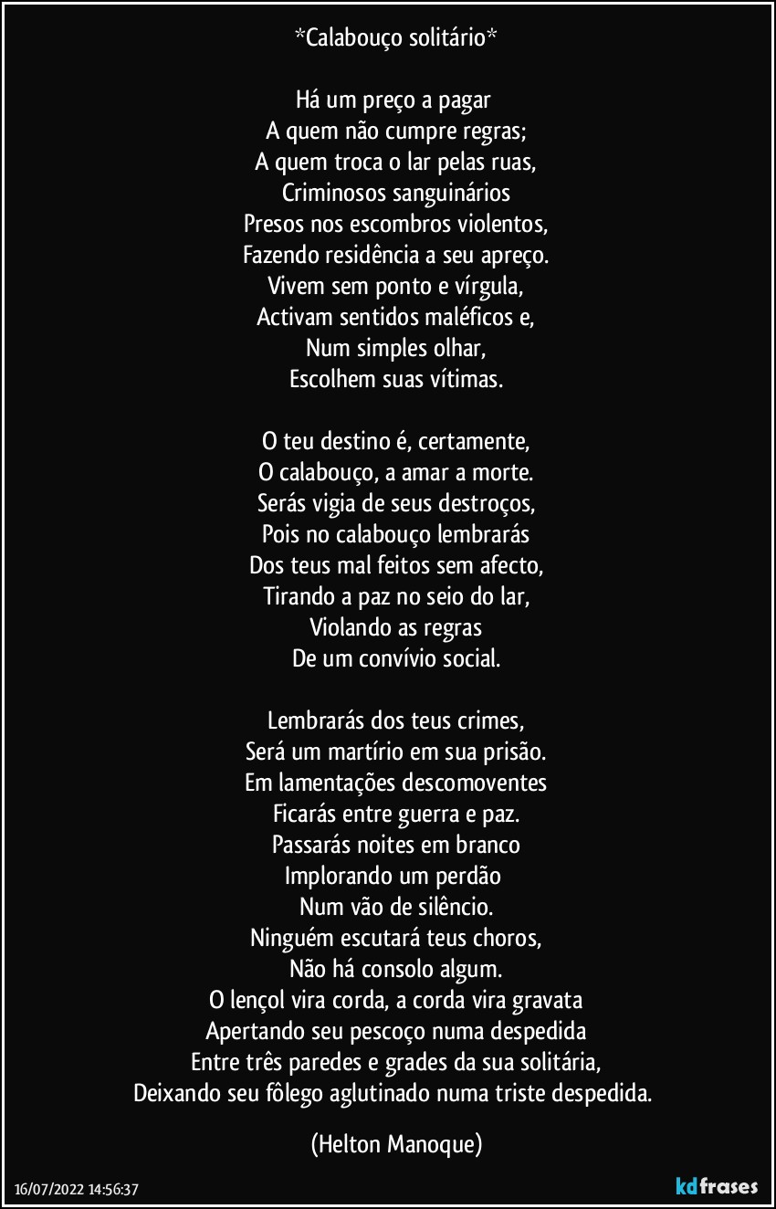 *Calabouço solitário*

Há um preço a pagar 
A quem não cumpre regras;
A quem troca o lar pelas ruas,
Criminosos sanguinários
Presos nos escombros violentos,
Fazendo residência a seu apreço.
Vivem sem ponto e vírgula,
Activam sentidos maléficos e,
Num simples olhar,
Escolhem suas vítimas.

O teu destino é, certamente,
O calabouço, a amar a morte.
Serás vigia de seus destroços,
Pois no calabouço lembrarás
Dos teus mal feitos sem afecto,
Tirando a paz no seio do lar,
Violando as regras
De um convívio social.

Lembrarás dos teus crimes,
Será um martírio em sua prisão.
Em lamentações descomoventes
Ficarás entre guerra e paz.
Passarás noites em branco
Implorando um perdão 
Num vão de silêncio.
Ninguém escutará teus choros,
Não há consolo algum.
O lençol vira corda, a corda vira gravata
Apertando seu pescoço numa despedida
Entre três paredes e grades da sua solitária,
Deixando seu fôlego aglutinado numa triste despedida. (Helton Manoque)
