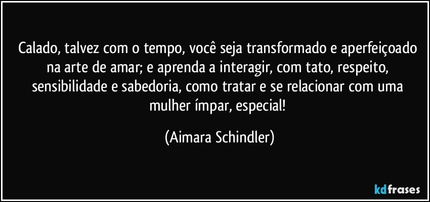 Calado, talvez com o tempo, você seja transformado e aperfeiçoado na arte de amar; e aprenda a interagir, com tato, respeito, sensibilidade e sabedoria, como tratar e se relacionar com uma mulher ímpar, especial! (Aimara Schindler)