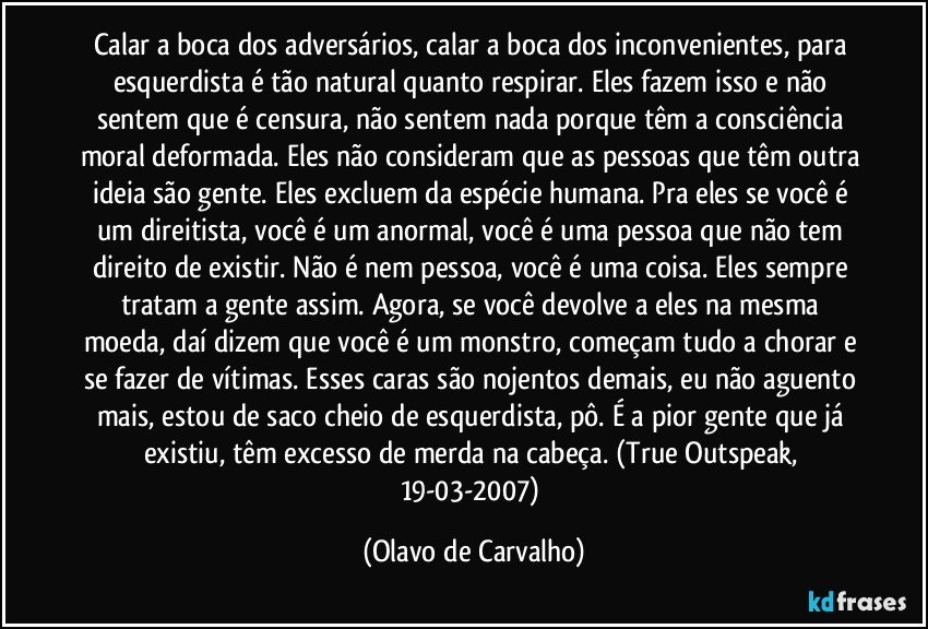 Calar a boca dos adversários, calar a boca dos inconvenientes, para esquerdista é tão natural quanto respirar. Eles fazem isso e não sentem que é censura, não sentem nada porque têm a consciência moral deformada. Eles não consideram que as pessoas que têm outra ideia são gente. Eles excluem da espécie humana. Pra eles se você é um direitista, você é um anormal, você é uma pessoa que não tem direito de existir. Não é nem pessoa, você é uma coisa. Eles sempre tratam a gente assim. Agora, se você devolve a eles na mesma moeda, daí dizem que você é um monstro, começam tudo a chorar e se fazer de vítimas. Esses caras são nojentos demais, eu não aguento mais, estou de saco cheio de esquerdista, pô. É a pior gente que já existiu, têm excesso de merda na cabeça.  (True Outspeak, 19-03-2007) (Olavo de Carvalho)