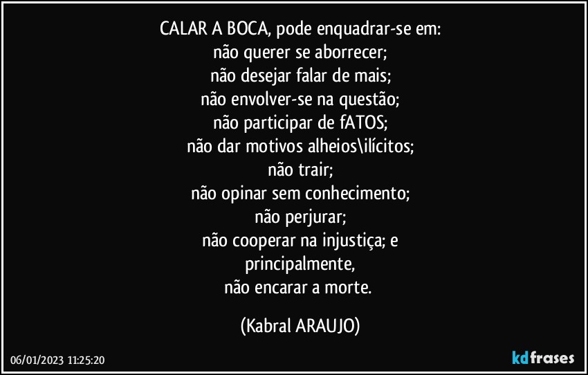 CALAR A BOCA, pode enquadrar-se em:
não querer se aborrecer;
não desejar falar de mais;
não envolver-se na questão;
não participar de fATOS;
não dar motivos alheios\ilícitos;
não trair;
não opinar sem conhecimento;
não perjurar;
não cooperar na injustiça; e
principalmente,
não encarar a morte. (KABRAL ARAUJO)