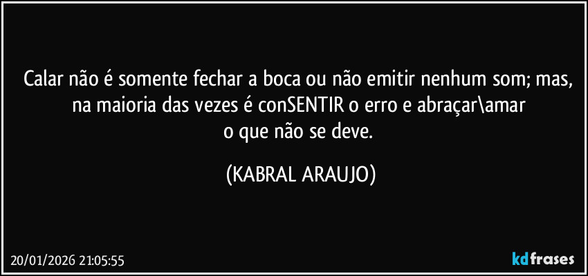 Calar não é somente fechar a boca ou não emitir nenhum som; mas, 
na maioria das vezes é conSENTIR o erro e abraçar\amar 
o que não se deve. (KABRAL ARAUJO)