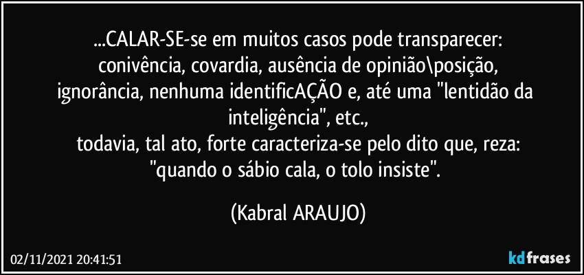 ...CALAR-SE-se em muitos casos pode transparecer:
conivência, covardia, ausência de opinião\posição,
ignorância, nenhuma identificAÇÃO e, até uma "lentidão da inteligência", etc.,
todavia, tal ato, forte caracteriza-se pelo dito que, reza:
"quando o sábio cala, o tolo insiste". (KABRAL ARAUJO)