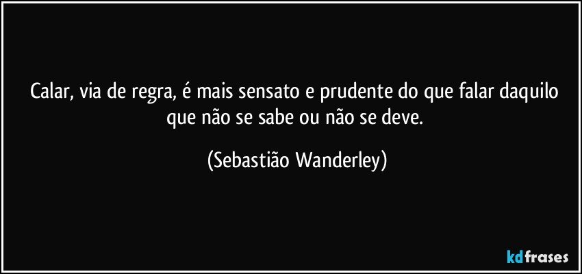 Calar, via de regra, é mais sensato e prudente do que falar daquilo que não se sabe ou não se deve. (Sebastião Wanderley)