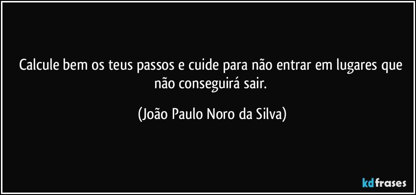 Calcule bem os teus passos e cuide para não entrar em lugares que não conseguirá sair. (João Paulo Noro da Silva)