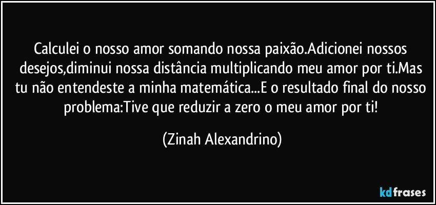 Calculei o nosso amor somando nossa paixão.Adicionei nossos desejos,diminui nossa distância multiplicando meu amor por ti.Mas tu não entendeste a minha matemática...E o resultado final do nosso problema:Tive que reduzir a zero o meu amor por ti! (Zinah Alexandrino)