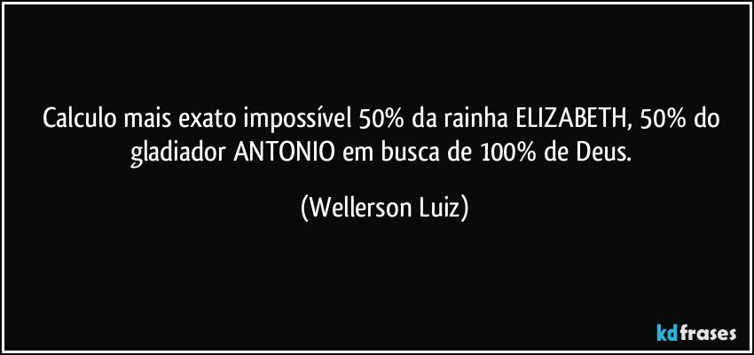 Calculo mais exato impossível 50% da rainha ELIZABETH, 50% do gladiador ANTONIO em busca de 100% de Deus. (Wellerson Luiz)
