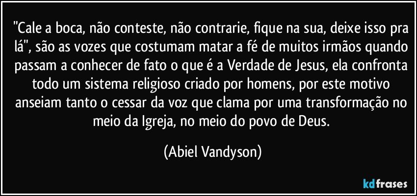 "Cale a boca, não conteste, não contrarie, fique na sua, deixe isso pra lá", são as vozes que costumam matar a fé de muitos irmãos quando passam a conhecer de fato o que é a Verdade de Jesus, ela confronta todo um sistema religioso criado por homens, por este motivo anseiam tanto o cessar da voz que clama por uma transformação no meio da Igreja, no meio do povo de Deus. (Abiel Vandyson)