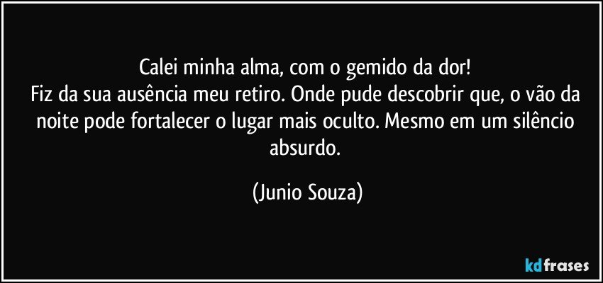 Calei minha alma, com o gemido da dor! 
Fiz da sua ausência meu retiro. Onde pude descobrir que, o vão da noite pode fortalecer o lugar mais oculto. Mesmo em um silêncio absurdo. (Junio Souza)