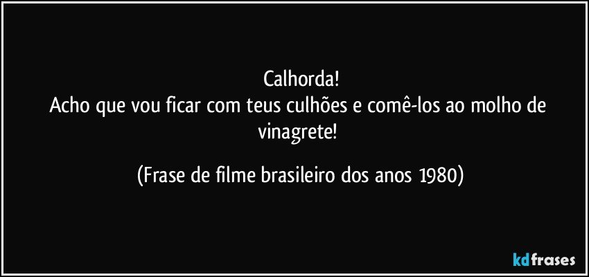 Calhorda!
Acho que vou ficar com teus culhões e comê-los ao molho de vinagrete! (Frase de filme brasileiro dos anos 1980)