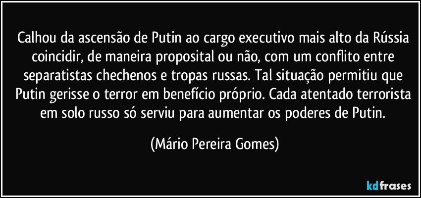 Calhou da ascensão de Putin ao cargo executivo mais alto da Rússia coincidir, de maneira proposital ou não, com um conflito entre separatistas chechenos e tropas russas. Tal situação permitiu que Putin gerisse o terror em benefício próprio. Cada atentado terrorista em solo russo só serviu para aumentar os poderes de Putin. (Mário Pereira Gomes)