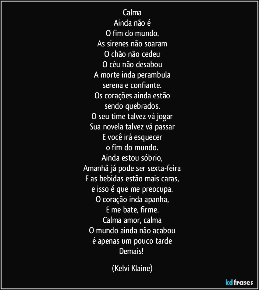 Calma
Ainda não é
O fim do mundo.
As sirenes não soaram
O chão não cedeu
O céu não desabou
A morte inda perambula
serena e confiante.
Os corações ainda estão
sendo quebrados.
O seu time talvez vá jogar
Sua novela talvez vá passar
E você irá esquecer
o fim do mundo.
Ainda estou sóbrio,
Amanhã já pode ser sexta-feira
E as bebidas estão mais caras,
e isso é que me preocupa.
O coração inda apanha,
E me bate, firme.
Calma amor, calma
O mundo ainda não acabou
é apenas um pouco tarde
Demais! (Kelvi Klaine)