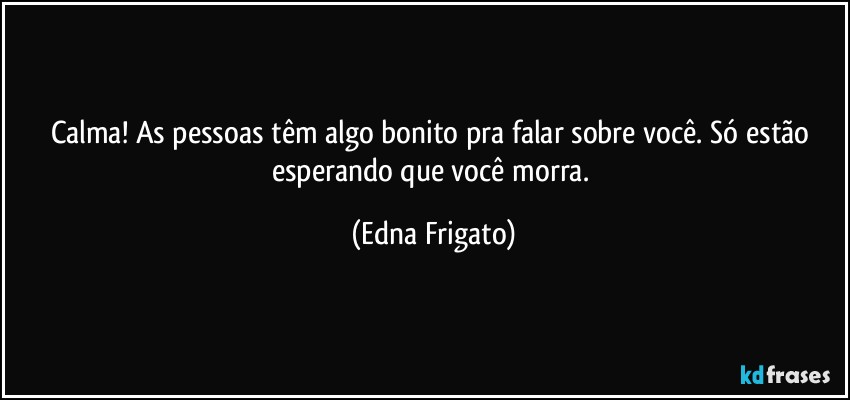 Calma! As pessoas têm algo bonito pra falar sobre você. Só estão esperando que você morra. (Edna Frigato)