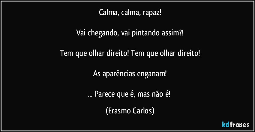 Calma, calma, rapaz!

Vai chegando, vai pintando assim?!

Tem que olhar direito! Tem que olhar direito!

As aparências enganam!

... Parece que é, mas não é! (Erasmo Carlos)