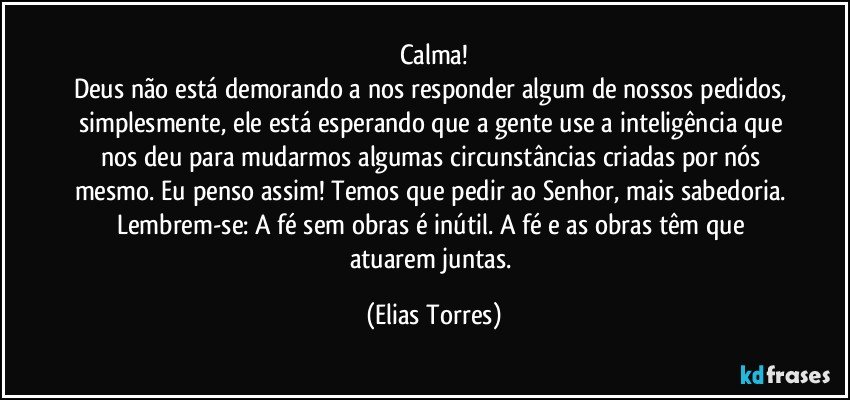 Calma!
Deus não está demorando a nos responder algum de nossos pedidos, simplesmente, ele está esperando que a gente use a inteligência que nos deu para mudarmos algumas circunstâncias criadas por nós mesmo. Eu penso assim! Temos que pedir ao Senhor, mais sabedoria. Lembrem-se: A fé sem obras é inútil. A fé e as obras têm que atuarem juntas. (Elias Torres)