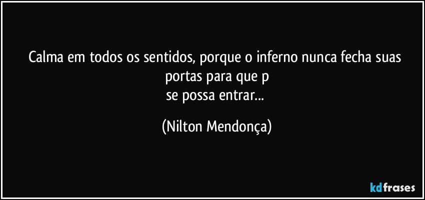 Calma em todos os sentidos, porque o inferno nunca fecha suas portas para que p
se possa entrar... (Nilton Mendonça)