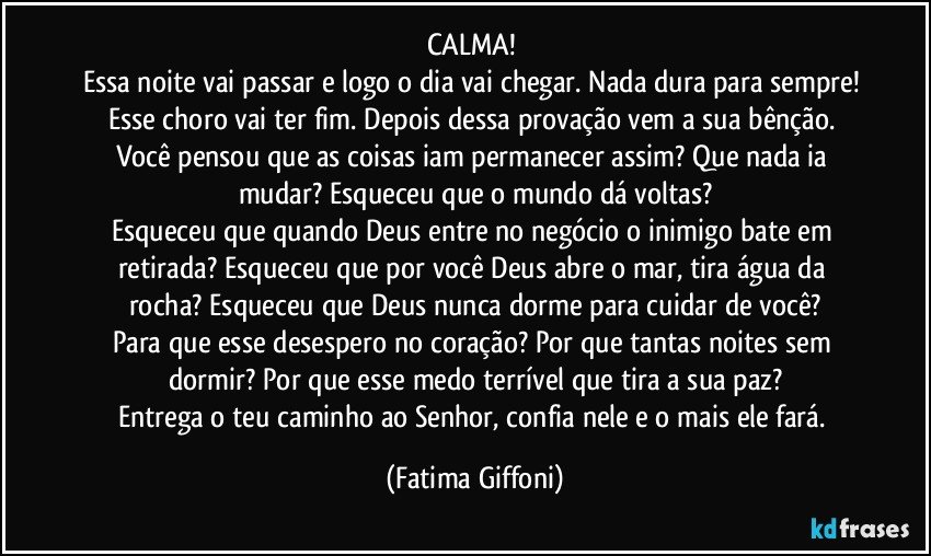 CALMA! 
Essa noite vai passar e logo o dia vai chegar. Nada dura para sempre! Esse choro vai ter fim. Depois dessa provação vem a sua bênção. Você pensou que as coisas iam permanecer assim? Que nada ia mudar? Esqueceu que o mundo dá voltas?
Esqueceu que quando Deus entre no negócio o inimigo bate em retirada? Esqueceu que por você Deus abre o mar, tira água da rocha? Esqueceu que Deus nunca dorme para cuidar de você?
Para que esse desespero no coração? Por que tantas noites sem dormir? Por que esse medo terrível que tira a sua paz?
Entrega o teu caminho ao Senhor, confia nele e o mais ele fará. (Fatima Giffoni)