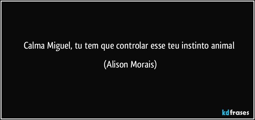 Calma Miguel, tu tem que controlar esse teu instinto animal (Alison Morais)