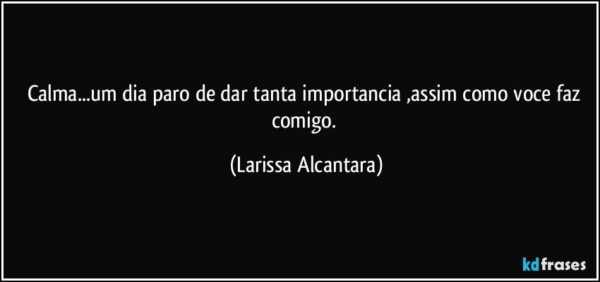 Calma...um dia paro de dar tanta importancia ,assim como voce faz comigo. (Larissa Alcantara)