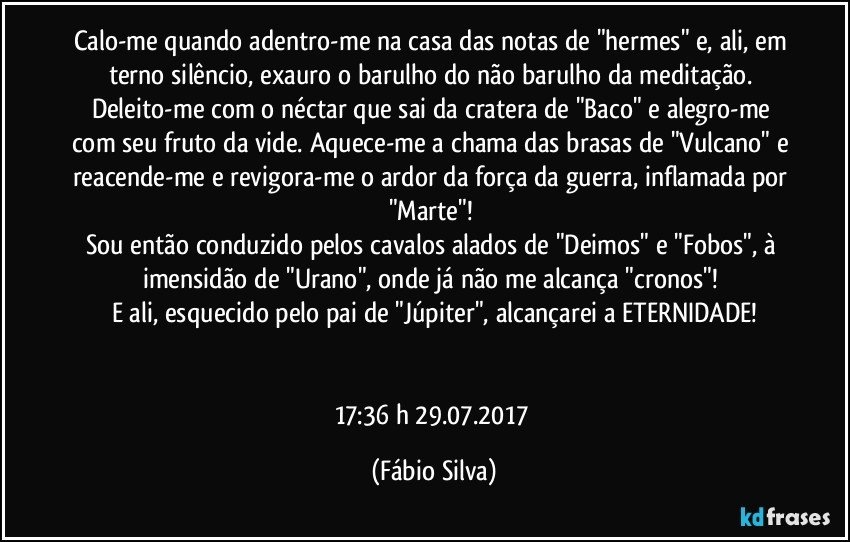 Calo-me quando adentro-me na casa das notas de "hermes" e, ali, em terno silêncio, exauro o barulho do não barulho da meditação. Deleito-me com o néctar que sai da cratera de "Baco" e alegro-me com seu fruto da vide. Aquece-me a chama das brasas de "Vulcano" e reacende-me e revigora-me o ardor da força da guerra, inflamada por "Marte"! 
Sou então conduzido pelos cavalos alados de "Deimos" e "Fobos", à imensidão de "Urano", onde já não me alcança "cronos"! 
E ali, esquecido pelo pai de "Júpiter", alcançarei a ETERNIDADE!


17:36 h  29.07.2017 (Fábio Silva)