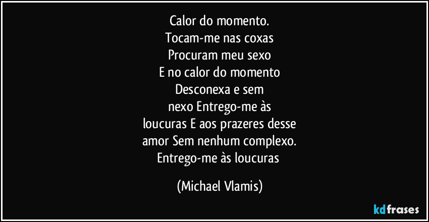 Calor do momento.
Tocam-me nas coxas
Procuram meu sexo
E no calor do momento
Desconexa e sem
nexo Entrego-me às
loucuras E aos prazeres desse
amor Sem nenhum complexo.
Entrego-me às loucuras (Michael Vlamis)
