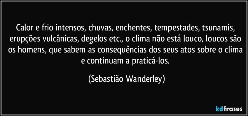 Calor e frio intensos, chuvas, enchentes, tempestades, tsunamis, erupções vulcânicas, degelos etc., o clima não está louco, loucos são os homens, que sabem as consequências dos seus atos sobre o clima e continuam a praticá-los. (Sebastião Wanderley)