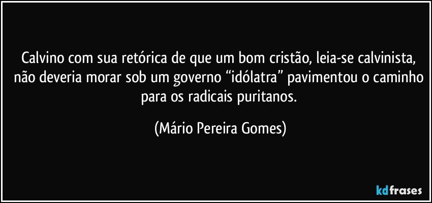 Calvino com sua retórica de que um bom cristão, leia-se calvinista, não deveria morar sob um governo “idólatra” pavimentou o caminho para os radicais puritanos. (Mário Pereira Gomes)