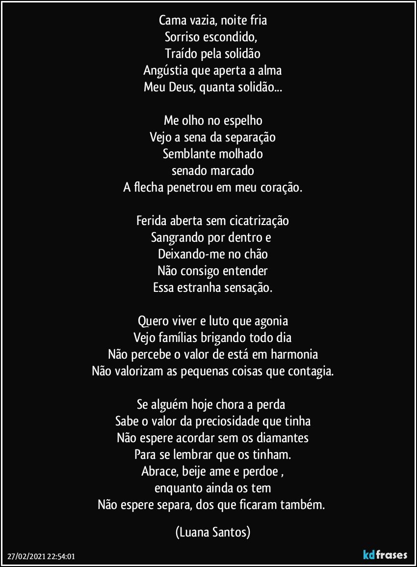 Cama vazia, noite fria
Sorriso escondido, 
Traído pela solidão
Angústia que aperta a alma
Meu Deus, quanta solidão...

Me olho no espelho
Vejo a sena da separação
Semblante molhado
senado marcado
A flecha penetrou em meu coração.

Ferida aberta sem cicatrização
Sangrando por dentro e 
Deixando-me no chão
Não consigo entender
Essa estranha sensação.

Quero viver e luto que agonia
Vejo famílias brigando todo dia
Não percebe o valor de está em harmonia
Não valorizam as pequenas coisas que contagia.

Se alguém hoje chora a perda 
Sabe o valor da preciosidade que tinha
Não espere acordar sem os diamantes
Para se lembrar que os tinham.
Abrace, beije ame e perdoe ,
enquanto ainda os tem
Não espere separa, dos que ficaram também. (Luana Santos)