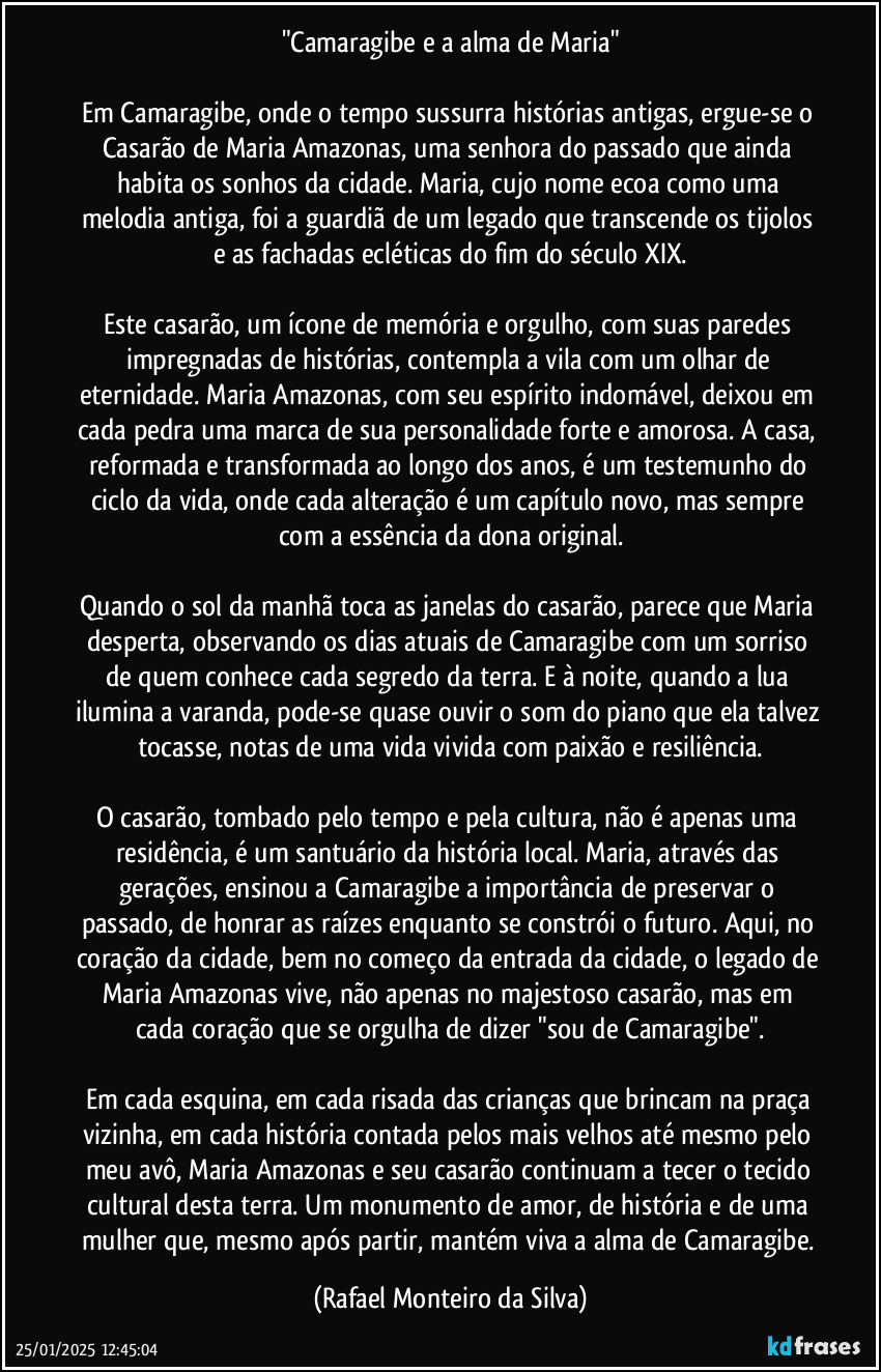 "Camaragibe e a alma de Maria"

Em Camaragibe, onde o tempo sussurra histórias antigas, ergue-se o Casarão de Maria Amazonas, uma senhora do passado que ainda habita os sonhos da cidade. Maria, cujo nome ecoa como uma melodia antiga, foi a guardiã de um legado que transcende os tijolos e as fachadas ecléticas do fim do século XIX.

Este casarão, um ícone de memória e orgulho, com suas paredes impregnadas de histórias, contempla a vila com um olhar de eternidade. Maria Amazonas, com seu espírito indomável, deixou em cada pedra uma marca de sua personalidade forte e amorosa. A casa, reformada e transformada ao longo dos anos, é um testemunho do ciclo da vida, onde cada alteração é um capítulo novo, mas sempre com a essência da dona original.

Quando o sol da manhã toca as janelas do casarão, parece que Maria desperta, observando os dias atuais de Camaragibe com um sorriso de quem conhece cada segredo da terra. E à noite, quando a lua ilumina a varanda, pode-se quase ouvir o som do piano que ela talvez tocasse, notas de uma vida vivida com paixão e resiliência.

O casarão, tombado pelo tempo e pela cultura, não é apenas uma residência, é um santuário da história local. Maria, através das gerações, ensinou a Camaragibe a importância de preservar o passado, de honrar as raízes enquanto se constrói o futuro. Aqui, no coração da cidade, bem no começo da entrada da cidade, o legado de Maria Amazonas vive, não apenas no majestoso casarão, mas em cada coração que se orgulha de dizer "sou de Camaragibe".

Em cada esquina, em cada risada das crianças que brincam na praça vizinha, em cada história contada pelos mais velhos até mesmo pelo meu avô, Maria Amazonas e seu casarão continuam a tecer o tecido cultural desta terra. Um monumento de amor, de história e de uma mulher que, mesmo após partir, mantém viva a alma de Camaragibe. (Rafael Monteiro da Silva)