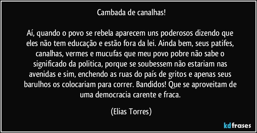 Cambada de canalhas!

Aí, quando o povo se rebela aparecem uns poderosos dizendo que eles não tem educação e estão fora da lei. Ainda bem, seus patifes, canalhas, vermes e mucufas que meu povo pobre não sabe o significado da politica, porque se soubessem não estariam nas avenidas e sim, enchendo as ruas do país de gritos e apenas seus barulhos os colocariam para correr. Bandidos! Que se aproveitam de uma democracia carente e fraca. (Elias Torres)