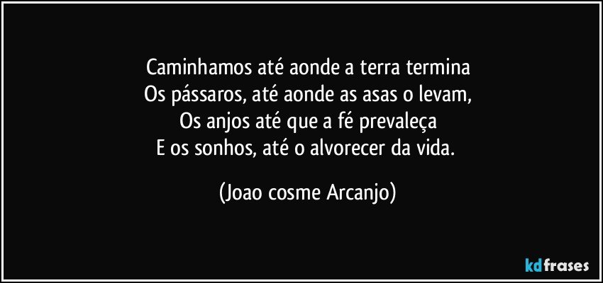 Caminhamos até aonde a terra termina
Os pássaros, até aonde as asas o levam,
Os anjos até que a fé prevaleça
E os sonhos, até o alvorecer da vida. (Joao cosme Arcanjo)