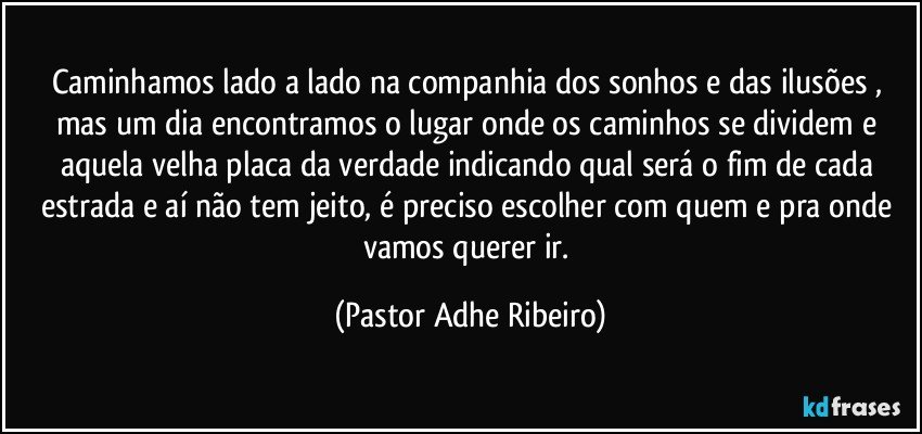 Caminhamos lado a lado na companhia dos sonhos e das ilusões , mas um dia encontramos o lugar onde os caminhos se dividem e aquela velha placa da verdade indicando qual será o fim de cada estrada e aí não tem jeito, é preciso escolher com quem e pra onde vamos querer ir. (Pastor Adhe Ribeiro)