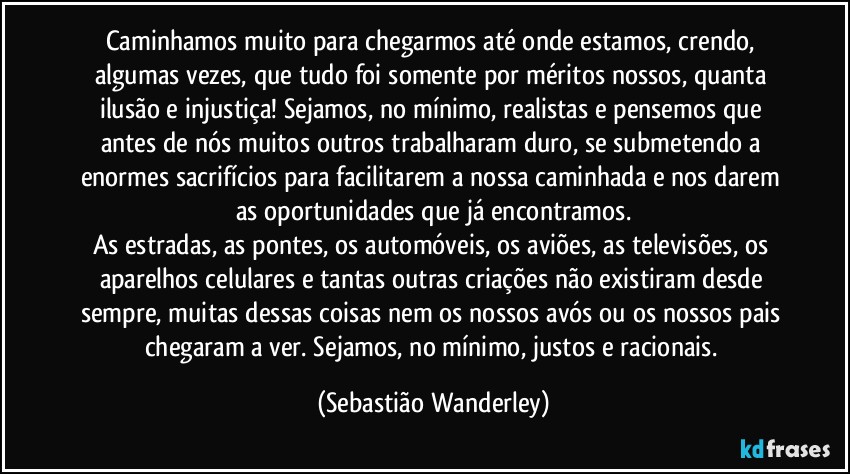 Caminhamos muito para chegarmos até onde estamos, crendo, algumas vezes, que tudo foi somente por méritos nossos, quanta ilusão e injustiça! Sejamos, no mínimo, realistas e pensemos que antes de nós muitos outros trabalharam duro, se submetendo a enormes sacrifícios para facilitarem a nossa caminhada e nos darem as oportunidades que já encontramos.
As estradas, as pontes, os automóveis, os aviões, as televisões, os aparelhos celulares e tantas outras criações não existiram desde sempre, muitas dessas coisas nem os nossos avós ou os nossos pais chegaram a ver. Sejamos, no mínimo, justos e racionais. (Sebastião Wanderley)