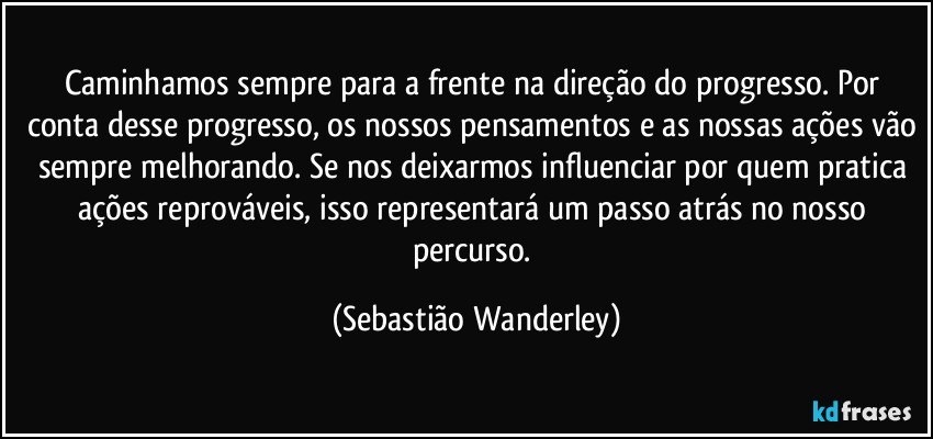 Caminhamos sempre para a frente na direção do progresso. Por conta desse progresso, os nossos pensamentos e as nossas ações vão sempre melhorando. Se nos deixarmos influenciar por quem pratica ações reprováveis, isso representará um passo atrás no nosso percurso. (Sebastião Wanderley)