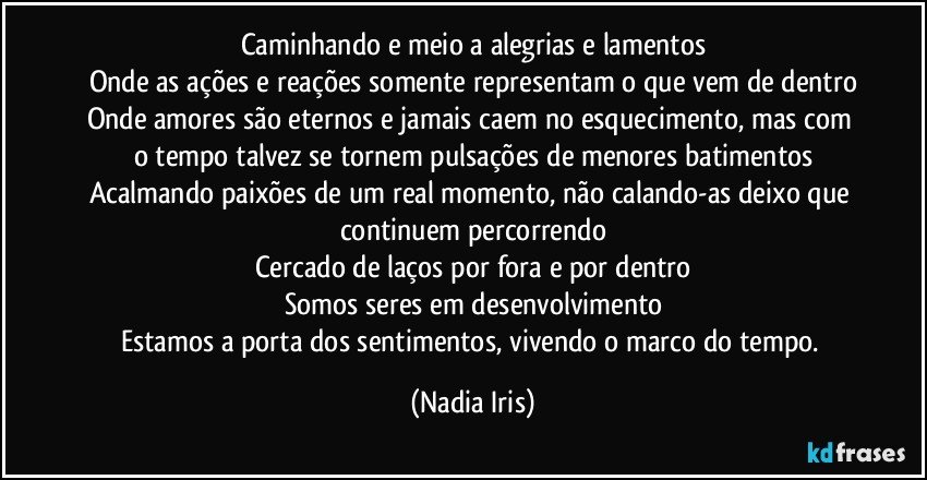Caminhando e meio a alegrias e lamentos
Onde as ações e reações somente representam o que vem de dentro
Onde amores são eternos e jamais caem no esquecimento, mas com o tempo talvez se tornem pulsações de menores batimentos
Acalmando paixões de um real momento, não calando-as deixo que continuem percorrendo
Cercado de laços por fora e por dentro
Somos seres em desenvolvimento
Estamos a porta dos sentimentos, vivendo o marco do tempo. (Nadia Iris)