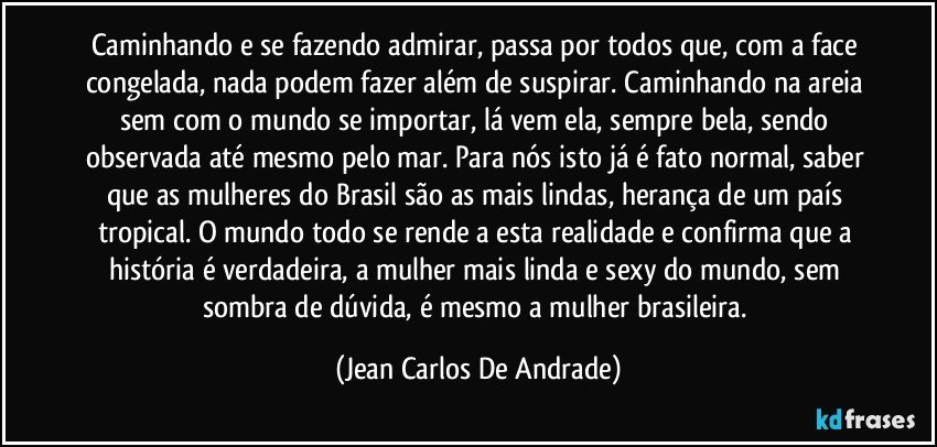 Caminhando e se fazendo admirar, passa por todos que, com a face congelada, nada podem fazer além de suspirar. Caminhando na areia sem com o mundo se importar, lá vem ela, sempre bela, sendo observada até mesmo pelo mar. Para nós isto já é fato normal, saber que as mulheres do Brasil são as mais lindas, herança de um país tropical. O mundo todo se rende a esta realidade e confirma que a história é verdadeira, a mulher mais linda e sexy do mundo, sem sombra de dúvida, é mesmo a mulher brasileira. (Jean Carlos De Andrade)