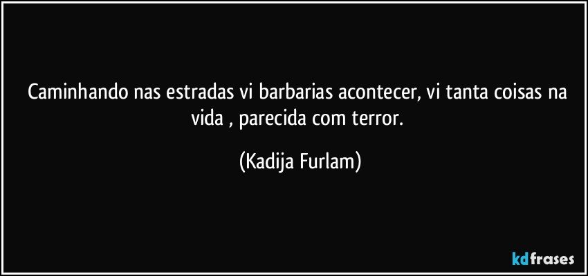 Caminhando nas estradas  vi  barbarias acontecer, vi tanta coisas na vida , parecida  com terror. (Kadija Furlam)