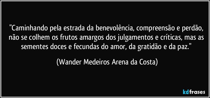 "Caminhando pela estrada da benevolência, compreensão e perdão, não se colhem os frutos amargos dos julgamentos e críticas, mas as sementes doces e fecundas do amor, da gratidão e da paz." (Wander Medeiros Arena da Costa)