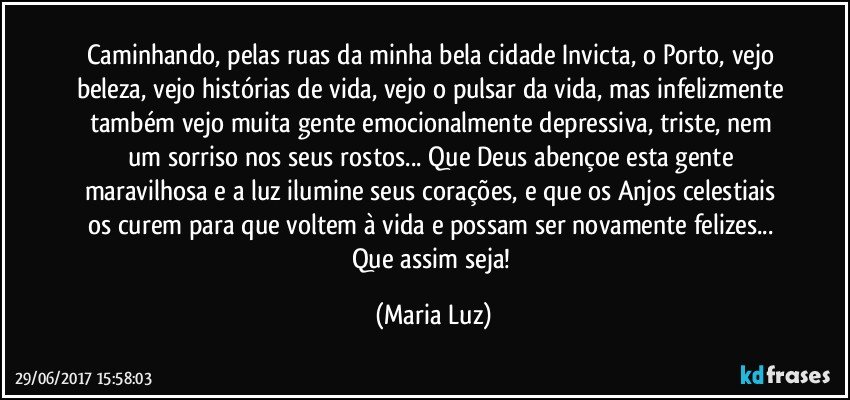 Caminhando, pelas ruas da minha bela cidade Invicta, o Porto, vejo beleza, vejo histórias de vida, vejo o pulsar da vida, mas infelizmente também vejo muita gente emocionalmente depressiva, triste, nem um sorriso nos seus rostos... Que Deus abençoe esta gente maravilhosa e a luz ilumine seus corações, e que os Anjos celestiais os curem para que voltem à vida e possam ser novamente felizes... Que assim seja! (Maria Luz)