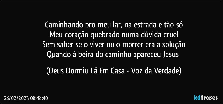 Caminhando pro meu lar, na estrada e tão só
Meu coração quebrado numa dúvida cruel
Sem saber se o viver ou o morrer era a solução
Quando à beira do caminho apareceu Jesus (Deus Dormiu Lá Em Casa - Voz da Verdade)